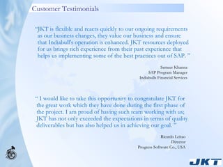 Customer Testimonials “  I would like to take this opportunity to congratulate JKT for the great work which they have done during the first phase of the project. I am proud of having such team working with us; JKT has not only exceeded the expectations in terms of quality deliverables but has also helped us in achieving our goal. ” “ JKT is flexible and reacts quickly to our ongoing requirements as our business changes, they value our business and ensure that Indiabull's operation is enhanced. JKT resources deployed for us brings rich experience from their past experience that helps us implementing some of the best practices out of SAP. ”   Sameer Khanna SAP Program Manager Indiabulls Financial Services Ricardo Leitao Director Progress Software Co., USA 