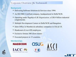 Corporate Overview: JK Technosoft Delivering Software Solutions & Services since 1994. An ISO 9001 Certified company, headquartered in Delhi/NCR. Operating under flagship of  JK Organization,  a US$ 4 billion industrial conglomerate. Multiple Development Centers in Delhi/NCR and Bangalore. Sales Office in Mumbai & subsidiary companies in UK & US.  Headcount of over 650 employees. Exclusive fortune 500 client roaster. Executed projects in 15 countries. Background Memberships 
