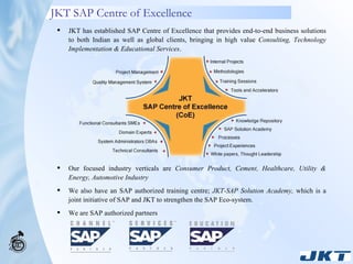 JKT SAP Centre of Excellence JKT has established SAP Centre of Excellence that provides end-to-end business solutions to both Indian as well as global clients, bringing in high value  Consulting, Technology Implementation & Educational Services . Our focused industry verticals are  Consumer Product, Cement, Healthcare, Utility & Energy, Automotive Industry We also have an SAP authorized training centre;  JKT-SAP Solution Academy,  which is a joint initiative of SAP and JKT to strengthen the SAP Eco-system. We are SAP authorized partners 
