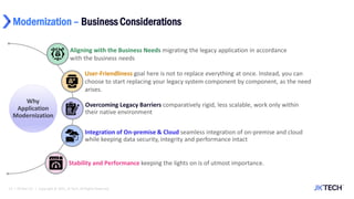 Modernization – Business Considerations
13 | 29-Mar-22 | Copyright © 2021, JK Tech. All Rights Reserved.
User-Friendliness goal here is not to replace everything at once. Instead, you can
choose to start replacing your legacy system component by component, as the need
arises.
Aligning with the Business Needs migrating the legacy application in accordance
with the business needs
Overcoming Legacy Barriers comparatively rigid, less scalable, work only within
their native environment
Integration of On-premise & Cloud seamless integration of on-premise and cloud
while keeping data security, integrity and performance intact
Stability and Performance keeping the lights on is of utmost importance.
 