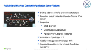 7
© 2022 Progress Software Corporation and/or its subsidiaries or affiliates. All rights reserved.
AvailabilityWithaNext-GenerationApplicationServerPlatform
 Built to address today’s application challenges
 Based on industry-standard Apache Tomcat Web
server
 Integrates:
• Web Server
• OpenEdge AppServer
• AppServer Adapter features
 Available in OpenEdge 11.5
 WebSpeed support in OpenEdge 11.6
 Supplied in addition to the original OpenEdge
AppServer
 