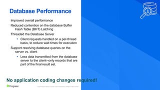 © 2022 Progress Software Corporation and/or its subsidiaries or affiliates. All rights reserved.
Database Performance
Improved overall performance
Reduced contention on the database Buffer
Hash Table (BHT) Latching
Threaded the Database Server
• Client requests handled on a per-thread
basis, to reduce wait times for execution
Support resolving database queries on the
server vs. client
• Less data transmitted from the database
server to the client--only records that are
part of the final result set.
No application coding changes required!
 