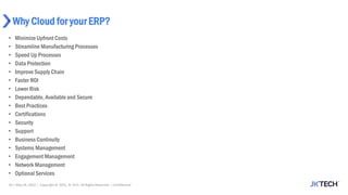 Why Cloud for your ERP?
• MinimizeUpfront Costs
• Streamline Manufacturing Processes
• Speed Up Processes
• Data Protection
• Improve Supply Chain
• Faster ROI
• Lower Risk
• Dependable, Availableand Secure
• Best Practices
• Certifications
• Security
• Support
• Business Continuity
• Systems Management
• Engagement Management
• Network Management
• Optional Services
10 | May 26, 2022 | Copyright © 2022, JK Tech. All Rights Reserved. | Confidential
 