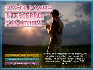 Lesson 4 for July 25, 2020
Adapted from www.fustero.es
www.gmahktanjungpinang.org
“Confess your trespasses to one another, and
pray for one another, that you may be
healed. The effective, fervent prayer of a
righteous man avails much” (James 5:16,
NKJV).
 