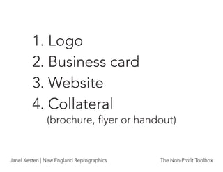 1. Logo
         2. Business card
         3. Website
         4. Collateral
               (brochure, ﬂyer or handout)


Janel Kesten | New England Reprographics   The Non-Proﬁt Toolbox
 