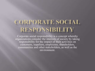 Corporate social responsibility is a concept whereby
organizations consider the interests of society by taking
responsibility for the impact of their activities on
customers, suppliers, employees, shareholders,
communities and other stakeholders, as well as the
environment.
