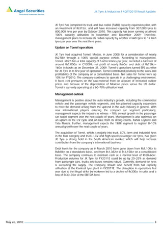 JK Tyre & Industries I 4QFY2010 Result Update



               JK Tyre has completed its truck and bus radial (T&BR) capacity expansion plan, with
               an investment of Rs315cr, and will have increased capacity from 307,000 tyres to
               800,000 tyres per year by October 2010. This capacity has been running at almost
               100% capacity utilisation in November and December 2009. Therefore,
               management plans to increase its radial capacity by another 4 lakh tyres to 12 lakh
               tyres per year over the next three years.

               Update on Tornel operations

               JK Tyre had acquired Tornel, Mexico, in June 2008 for a consideration of nearly
               Rs270cr through a 100% special purpose vehicle. According to management,
               Tornel, which has a total capacity of 6.6mn tonnes per year, recorded a turnover of
               around Rs1,000cr in CY2009, net profit of nearly Rs60cr and debt of Rs150cr–
               160cr in books as on December 31, 2009. Tornel’s operations turned EPS accretive
               for JK Tyre in its first year of operation. Tornel contributed positively to the sales and
               profitability of the company on a consolidated basis. Net sales for Tornel were up
               10% for FY2010. The company continues to operate in a challenging environment.
               It faces cost pressures on the raw-material front on account of increased rubber
               prices and because of the depreciation of Mexican pesos versus the US dollar.
               Tornel is currently operating at a 60–70% utilisation level.

               Management outlook

               Management is positive about the auto industry’s growth, including the commercial
               vehicle and the passenger vehicle segments, and has planned capacity expansions
               to meet the demand arising from the uptrend in the auto industry in general. With
               new international players entering the compact car segment particularly,
               management expects the industry to witness ~18% annual growth in the passenger
               car radial segment over the next couple of years. Management is also optimistic on
               an upturn in the CV cycle and off-take from its strong clients, Ashok Leyland and
               Tata Motors. Further, management expects the T&BR segment to register 8–10%
               annual growth over the next couple of years.

               The acquisition of Tornel, which is majorly into truck, LCV, farm and industrial tyres
               in the bias category and truck, LCV and high-speed passenger car tyres, has given
               JK Tyre a strong hold in the South American market, which will help increase
               contribution from the company’s international business.

               Debt levels for the company as in March 2010 have gone down from Rs1,100cr to
               Rs860cr on a standalone basis, and from Rs1,382cr to Rs1,158cr on a consolidated
               basis. The company continues to maintain cash at a normal level of Rs50–60cr.
               Production volumes for JK Tyre for FY2011E could be up by 20–25% as demand
               from passenger cars, trucks and buses remains robust. Currently, demand for tyres
               is exceeding the supply. The company should also benefit from full capacity
               utilisation at the Kankroli tyre plant in FY2011E. The disruption in operations last
               year due to the illegal strike by workmen led to a decline of Rs300cr in sales and a
               loss of Rs30–35cr at the EBITDA level.




May 26, 2010                                                                                           4
 