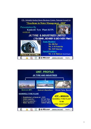 CII - Sohrabji Godrej Green Business Centre, National Award for
          ” Excellence in Water Management – 2008”
                                             2008”
 Presentation By
           Kankroli Tyre Plant (KTP)
      A UNIT OF

                                    I




                                   Team Members
                                          Mr. DR Pai
                                          Mr. A K Pamecha
                                          Mr. M P Sharma
                                   Special Guidance
                                          Mr. A K Makkar (Unit H ead )
                                                               Slide No . 1




                       UNIT PROFILE
                   JK TYRE AND INDUSTRIES




  Banm ore (MP )          Kankroli (Raj asthan)   Vikrant Tyres, Mys ore

KANKROLI TYRE PLANT
                                                  KTP – MISSION
  •   Established at Kankr oli   - 1976
  •   Initial capacity –         55 Ton/ Day,  KANKRO LI TY RE PLANT
  •   Curre nt capacity –        210 Ton/ Da y        TO BE
  •   Water Demand –             1200m3 (Max)
                                                 ZERO LEAK P LANT


                                                               Slide No . 2




                                                                              1
 