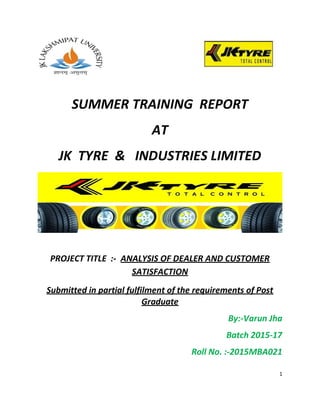 1
SUMMER TRAINING REPORT
AT
JK TYRE & INDUSTRIES LIMITED
PROJECT TITLE :- ANALYSIS OF DEALER AND CUSTOMER
SATISFACTION
Submitted in partial fulfilment of the requirements of Post
Graduate
By:-Varun Jha
Batch 2015-17
Roll No. :-2015MBA021
 