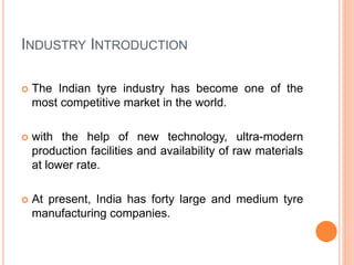 INDUSTRY INTRODUCTION
 The Indian tyre industry has become one of the
most competitive market in the world.
 with the help of new technology, ultra-modern
production facilities and availability of raw materials
at lower rate.
 At present, India has forty large and medium tyre
manufacturing companies.
 