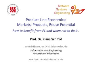 www.sse.uni-hildesheim.de
Software Systems Engineering
University of Hildesheim
schmid@sse.uni-hildesheim.de
Prof. Dr. Klaus Schmid
Product Line Economics:
Markets, Products, Reuse Potential
how to benefit from PL and when not to do it..
 