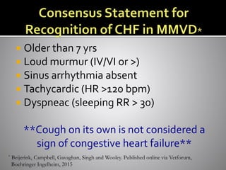  Older than 7 yrs
 Loud murmur (IV/VI or >)
 Sinus arrhythmia absent
 Tachycardic (HR >120 bpm)
 Dyspneac (sleeping RR > 30)
**Cough on its own is not considered a
sign of congestive heart failure**
* Beijerink, Campbell, Gavaghan, Singh and Wooley. Published online via Vetforum,
Boehringer Ingelheim, 2015
 
