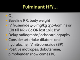 O2
 Baseline RR, body weight
 IV frusemide 4-6 mg/kg q30-60mins or
CRI till RR < 60 OR lost 10% BW
 Delay radiographs/ echocardiography
 Consider arteriolar dilators: oral
hydralazine, IV nitroprusside (BP)
 Positive inotropes: dobutamine,
pimobendan (now comes IV)
 
