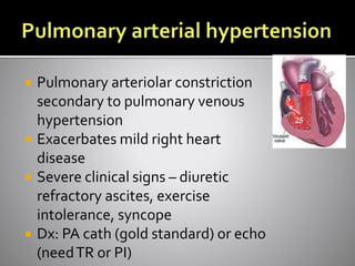  Pulmonary arteriolar constriction
secondary to pulmonary venous
hypertension
 Exacerbates mild right heart
disease
 Severe clinical signs – diuretic
refractory ascites, exercise
intolerance, syncope
 Dx: PA cath (gold standard) or echo
(needTR or PI)
25
25
5
 