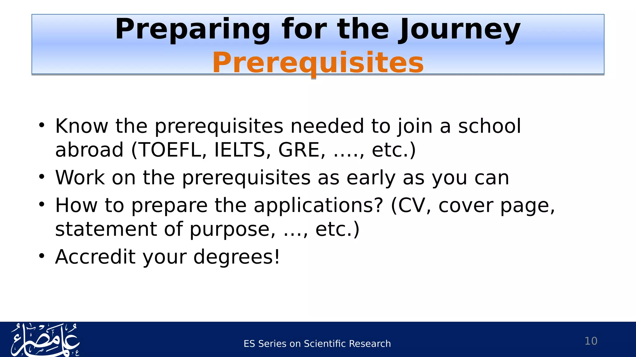 ES Series on Scientific Research
• Know the prerequisites needed to join a school
abroad (TOEFL, IELTS, GRE, …., etc.)
• Work on the prerequisites as early as you can
• How to prepare the applications? (CV, cover page,
statement of purpose, …, etc.)
• Accredit your degrees!
10
Preparing for the Journey
Prerequisites
Preparing for the Journey
Prerequisites
 