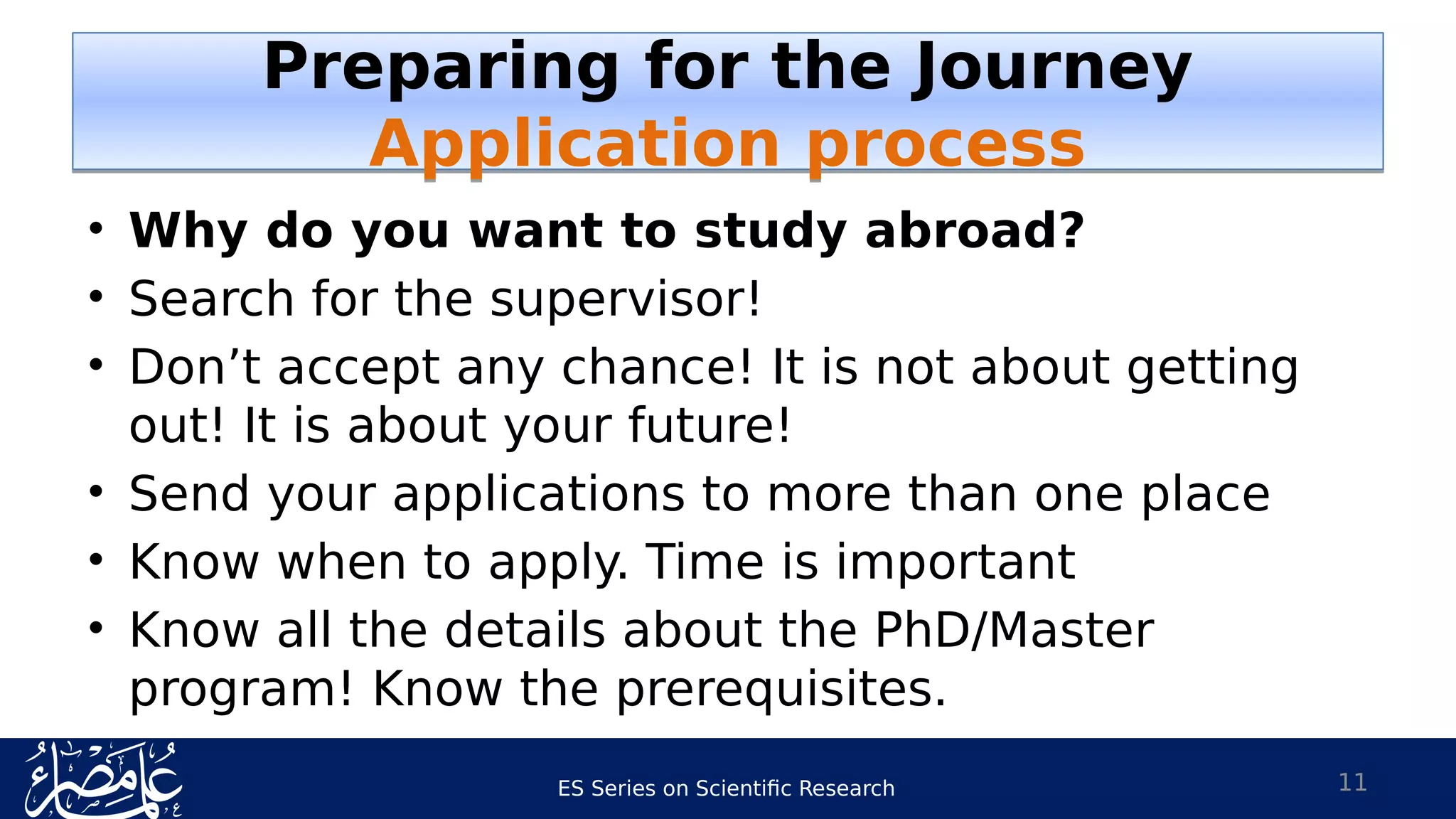 ES Series on Scientific Research
• Why do you want to study abroad?
• Search for the supervisor!
• Don’t accept any chance! It is not about getting
out! It is about your future!
• Send your applications to more than one place
• Know when to apply. Time is important
• Know all the details about the PhD/Master
program! Know the prerequisites.
11
Preparing for the Journey
Application process
Preparing for the Journey
Application process
 