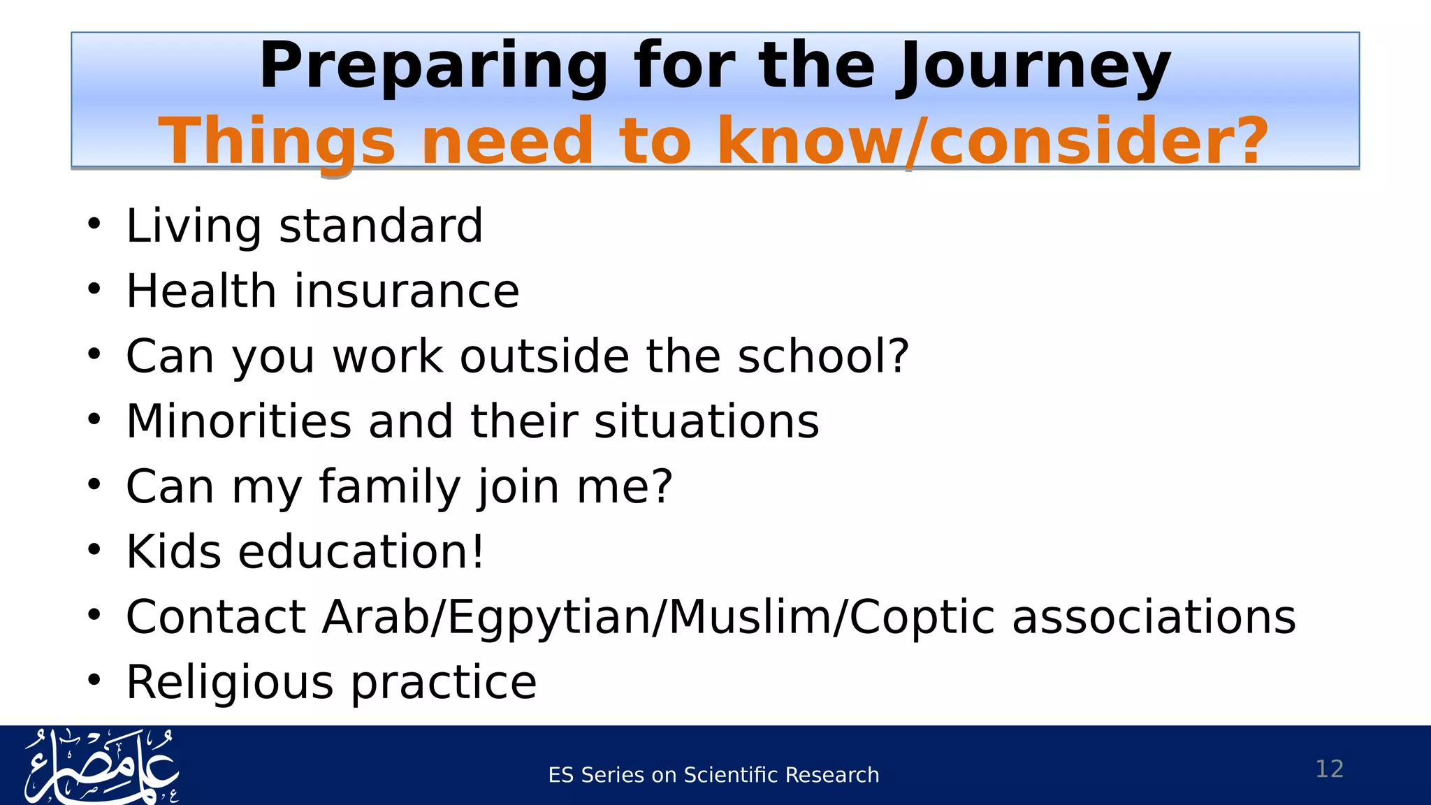 ES Series on Scientific Research
• Living standard
• Health insurance
• Can you work outside the school?
• Minorities and their situations
• Can my family join me?
• Kids education!
• Contact Arab/Egpytian/Muslim/Coptic associations
• Religious practice
12
Preparing for the Journey
Things need to know/consider?
Preparing for the Journey
Things need to know/consider?
 