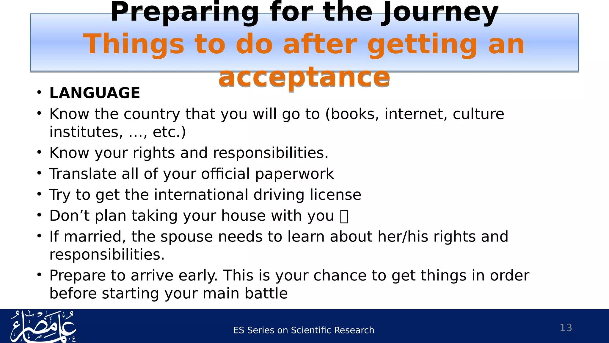 ES Series on Scientific Research
• LANGUAGE
• Know the country that you will go to (books, internet, culture
institutes, …, etc.)
• Know your rights and responsibilities.
• Translate all of your official paperwork
• Try to get the international driving license
• Don’t plan taking your house with you 
• If married, the spouse needs to learn about her/his rights and
responsibilities.
• Prepare to arrive early. This is your chance to get things in order
before starting your main battle
13
Preparing for the Journey
Things to do after getting an
acceptance
Preparing for the Journey
Things to do after getting an
acceptance
 