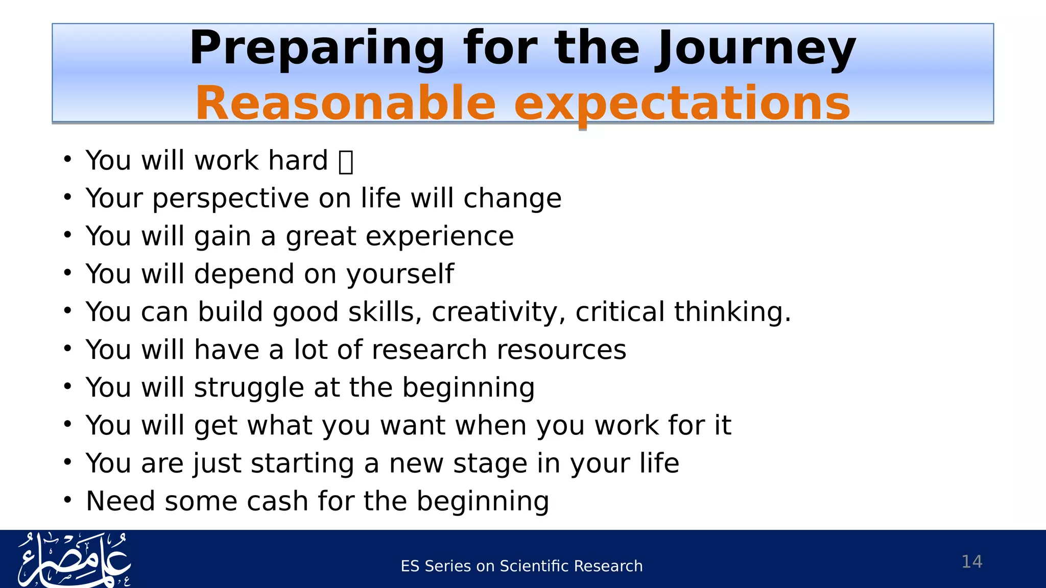 ES Series on Scientific Research
• You will work hard 
• Your perspective on life will change
• You will gain a great experience
• You will depend on yourself
• You can build good skills, creativity, critical thinking.
• You will have a lot of research resources
• You will struggle at the beginning
• You will get what you want when you work for it
• You are just starting a new stage in your life
• Need some cash for the beginning
14
Preparing for the Journey
Reasonable expectations
Preparing for the Journey
Reasonable expectations
 