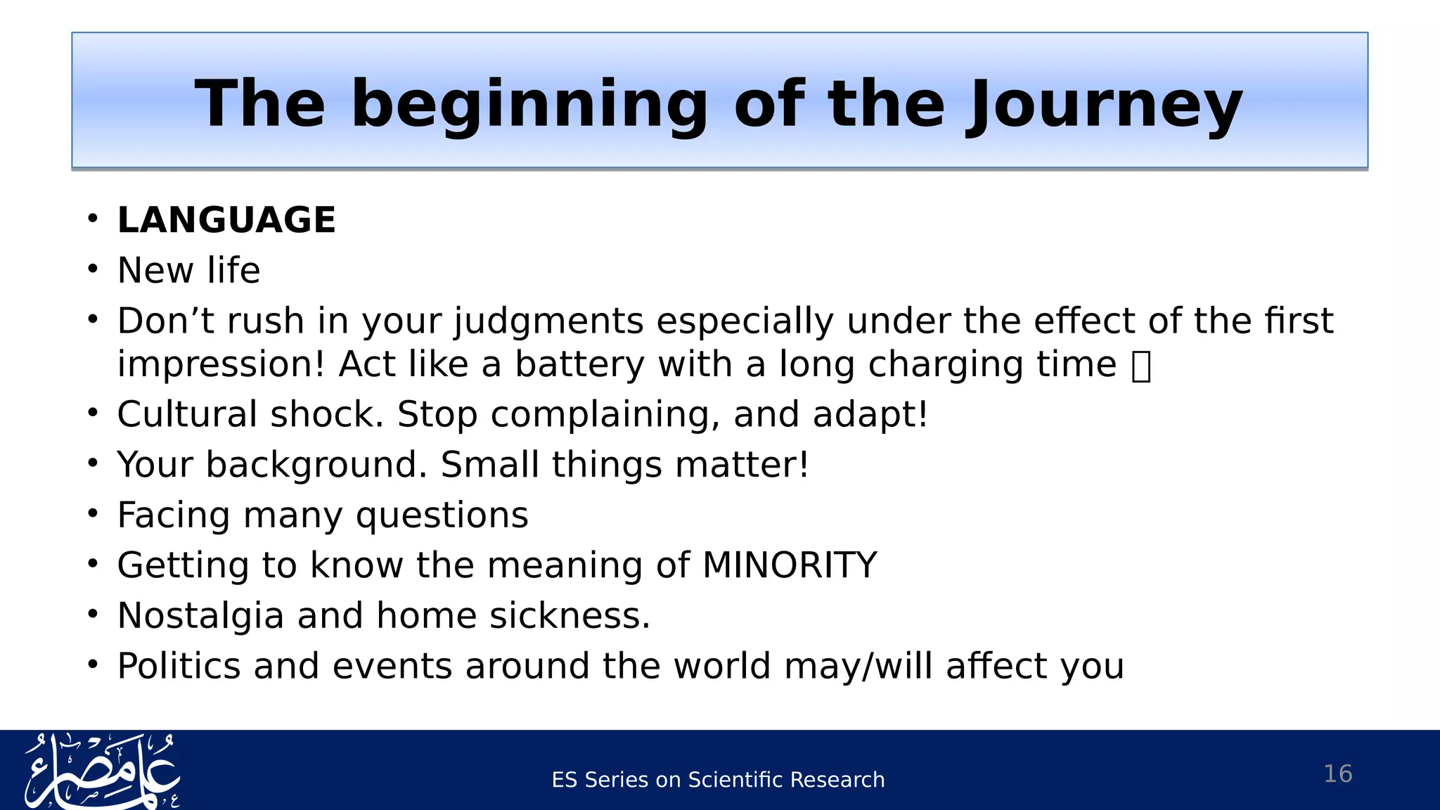 ES Series on Scientific Research
• LANGUAGE
• New life
• Don’t rush in your judgments especially under the effect of the first
impression! Act like a battery with a long charging time 
• Cultural shock. Stop complaining, and adapt!
• Your background. Small things matter!
• Facing many questions
• Getting to know the meaning of MINORITY
• Nostalgia and home sickness.
• Politics and events around the world may/will affect you
16
The beginning of the JourneyThe beginning of the Journey
 