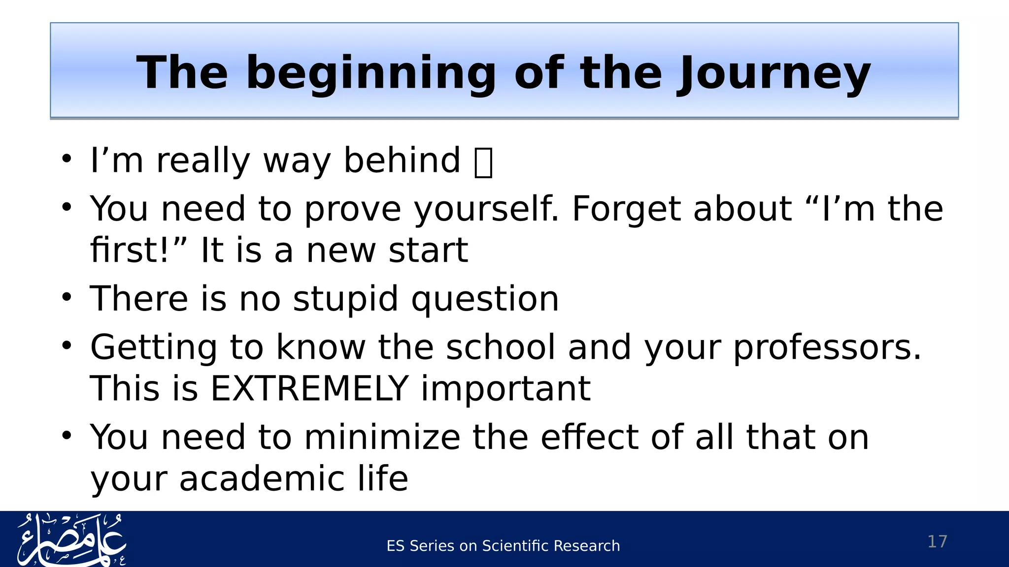 ES Series on Scientific Research
• I’m really way behind 
• You need to prove yourself. Forget about “I’m the
first!” It is a new start
• There is no stupid question
• Getting to know the school and your professors.
This is EXTREMELY important
• You need to minimize the effect of all that on
your academic life
17
The beginning of the JourneyThe beginning of the Journey
 