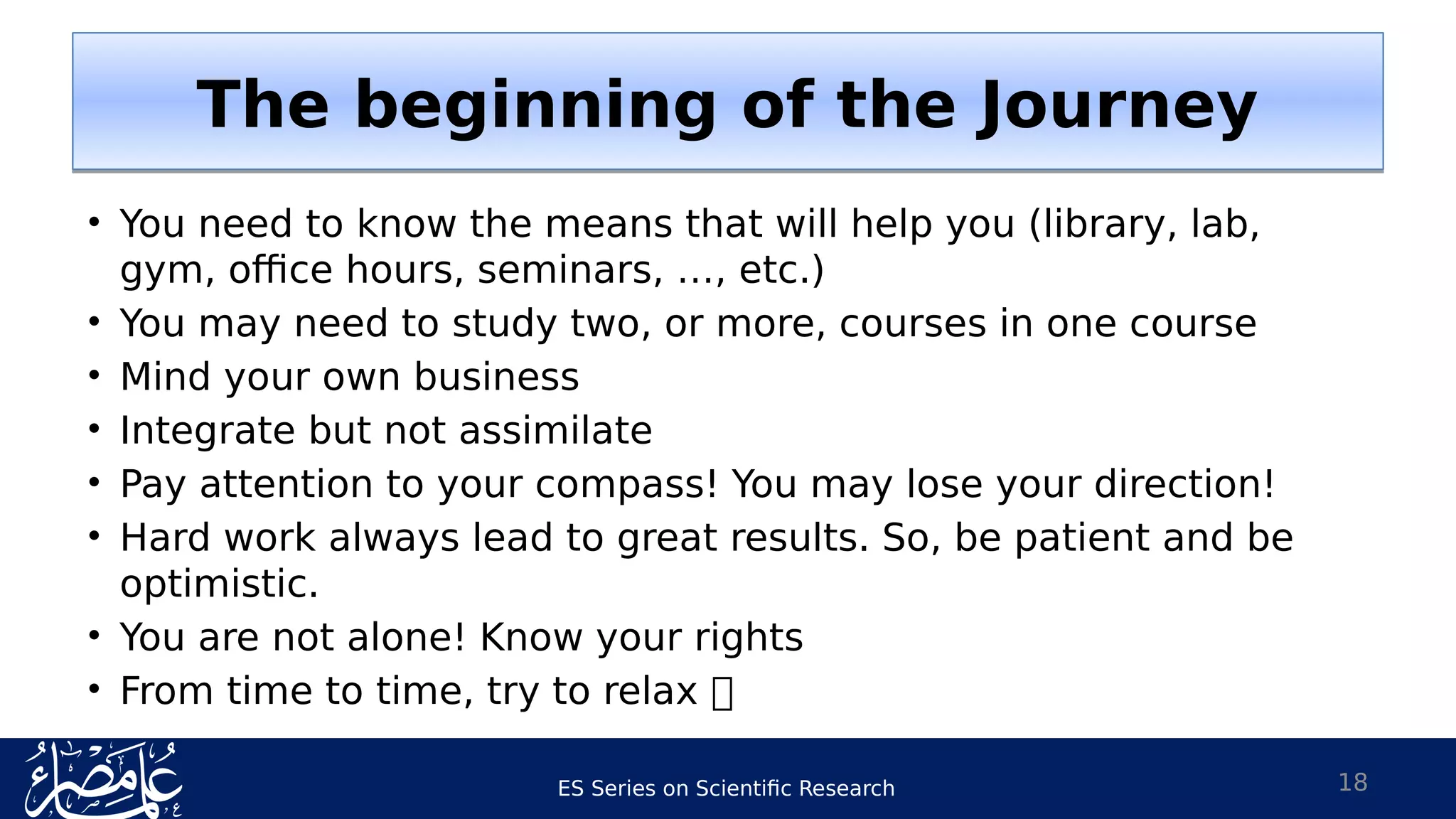 ES Series on Scientific Research
• You need to know the means that will help you (library, lab,
gym, office hours, seminars, …, etc.)
• You may need to study two, or more, courses in one course
• Mind your own business
• Integrate but not assimilate
• Pay attention to your compass! You may lose your direction!
• Hard work always lead to great results. So, be patient and be
optimistic.
• You are not alone! Know your rights
• From time to time, try to relax 
18
The beginning of the JourneyThe beginning of the Journey
 