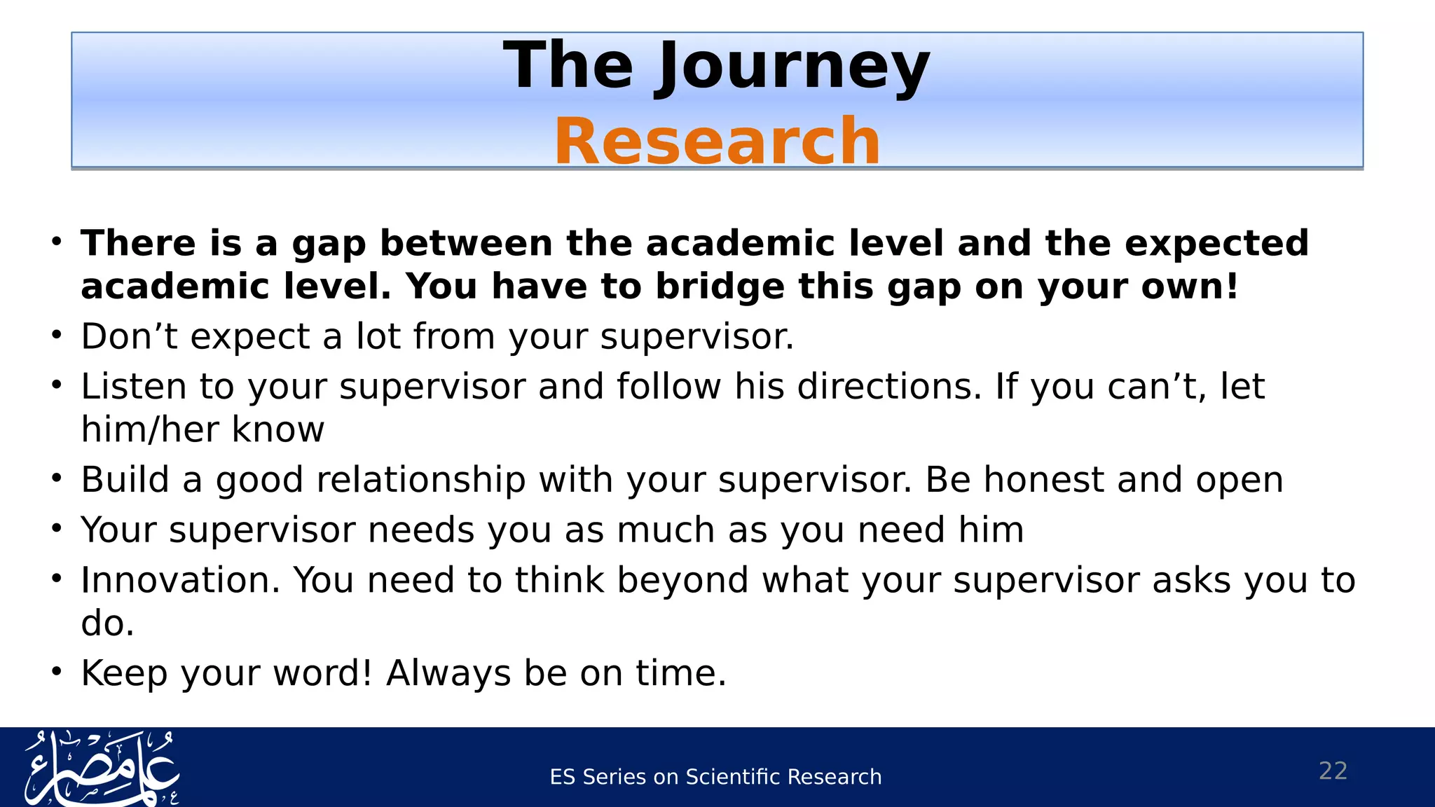 ES Series on Scientific Research
• There is a gap between the academic level and the expected
academic level. You have to bridge this gap on your own!
• Don’t expect a lot from your supervisor.
• Listen to your supervisor and follow his directions. If you can’t, let
him/her know
• Build a good relationship with your supervisor. Be honest and open
• Your supervisor needs you as much as you need him
• Innovation. You need to think beyond what your supervisor asks you to
do.
• Keep your word! Always be on time.
22
The Journey
Research
The Journey
Research
 