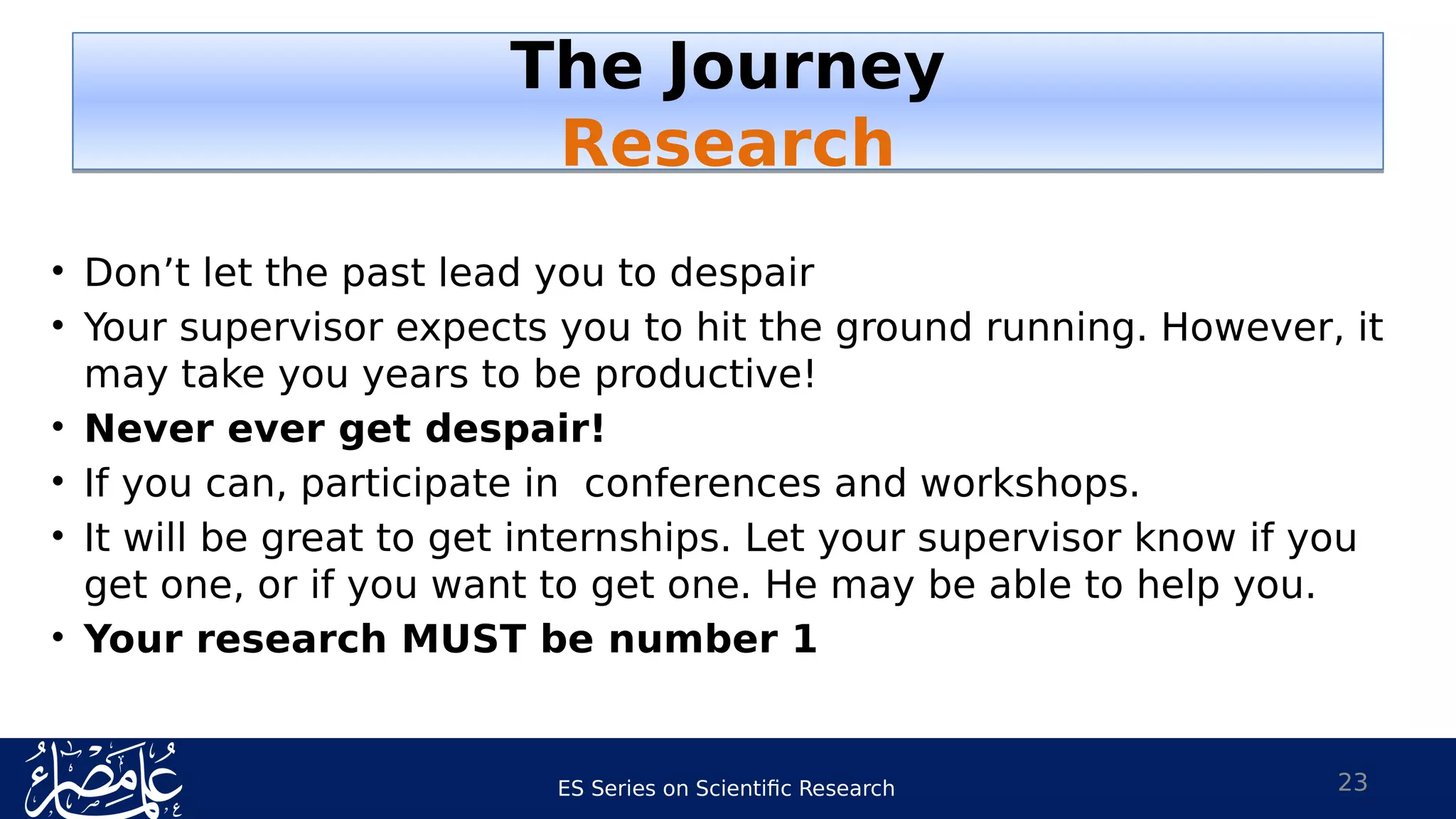 ES Series on Scientific Research 23
• Don’t let the past lead you to despair
• Your supervisor expects you to hit the ground running. However, it
may take you years to be productive!
• Never ever get despair!
• If you can, participate in conferences and workshops.
• It will be great to get internships. Let your supervisor know if you
get one, or if you want to get one. He may be able to help you.
• Your research MUST be number 1
The Journey
Research
The Journey
Research
 
