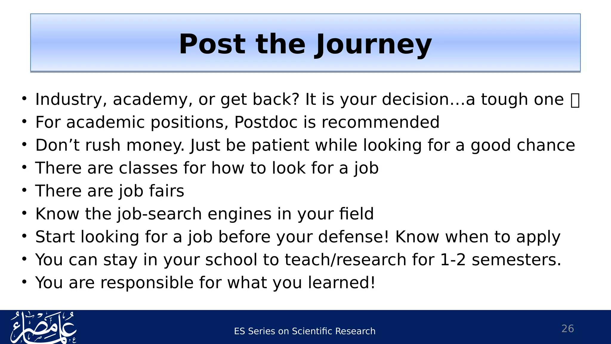 ES Series on Scientific Research 26
• Industry, academy, or get back? It is your decision…a tough one 
• For academic positions, Postdoc is recommended
• Don’t rush money. Just be patient while looking for a good chance
• There are classes for how to look for a job
• There are job fairs
• Know the job-search engines in your field
• Start looking for a job before your defense! Know when to apply
• You can stay in your school to teach/research for 1-2 semesters.
• You are responsible for what you learned!
Post the JourneyPost the Journey
 