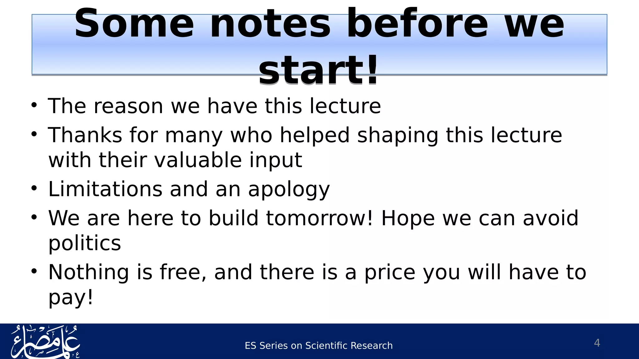 ES Series on Scientific Research
• The reason we have this lecture
• Thanks for many who helped shaping this lecture
with their valuable input
• Limitations and an apology
• We are here to build tomorrow! Hope we can avoid
politics
• Nothing is free, and there is a price you will have to
pay!
4
Some notes before we
start!
Some notes before we
start!
 