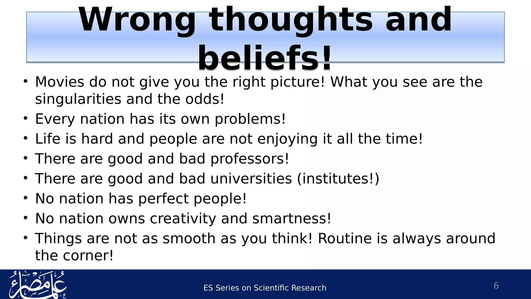 ES Series on Scientific Research
Wrong thoughts and
beliefs!
Wrong thoughts and
beliefs!
• Movies do not give you the right picture! What you see are the
singularities and the odds!
• Every nation has its own problems!
• Life is hard and people are not enjoying it all the time!
• There are good and bad professors!
• There are good and bad universities (institutes!)
• No nation has perfect people!
• No nation owns creativity and smartness!
• Things are not as smooth as you think! Routine is always around
the corner!
6
 