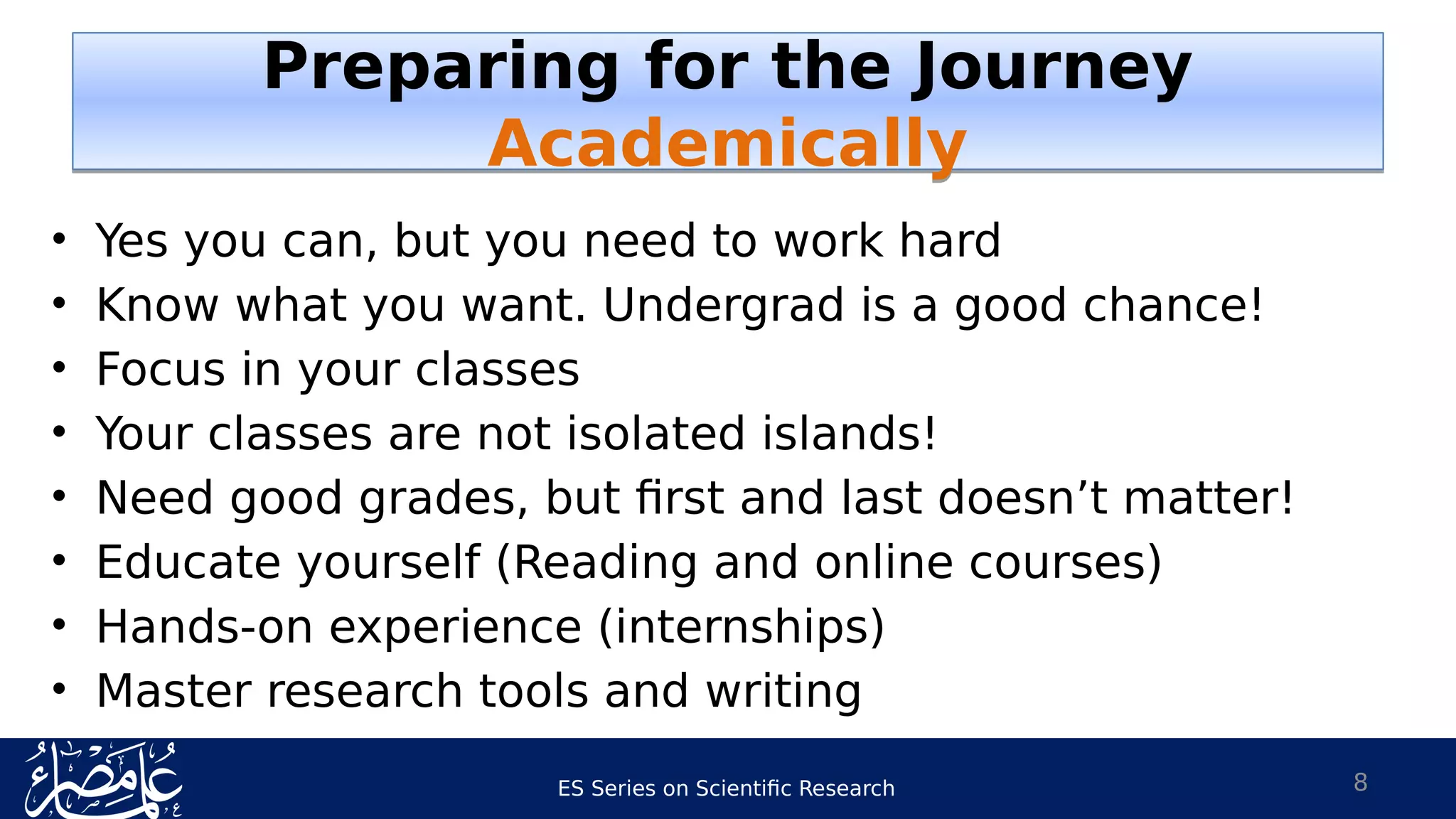 ES Series on Scientific Research
Preparing for the Journey
Academically
Preparing for the Journey
Academically
• Yes you can, but you need to work hard
• Know what you want. Undergrad is a good chance!
• Focus in your classes
• Your classes are not isolated islands!
• Need good grades, but first and last doesn’t matter!
• Educate yourself (Reading and online courses)
• Hands-on experience (internships)
• Master research tools and writing
8
 
