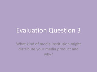 Evaluation Question 3
What kind of media institution might
distribute your media product and
why?
 