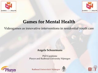 Games for Mental Health
Videogames as innovative interventions in residential youth care
Angela Schuurmans
PhD Candidate
Pluryn and Radboud University Nijmegen
 