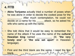4. FITB
o Akira Toriyama actually tried a number of poses when
he was alone in order to decide the coolest pose for the
__________. After much contemplation, he could not
decide on a name for his _____ attack, so he asked his
wife who came up with the name.
o She told Akira that it would be easy to remember the
name of the attack if he uses the name of the cultural
Hawaiian king named ___________ (lit. "the very
lonely one" or "the one set apart" in Hawaiian
language).
o First and the third blank are the same. I need the first
blank.
 