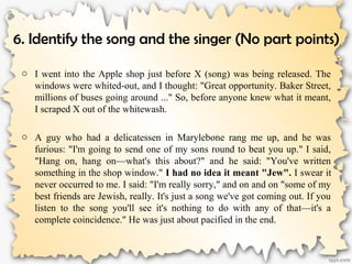 6. Identify the song and the singer (No part points)
o I went into the Apple shop just before X (song) was being released. The
windows were whited-out, and I thought: "Great opportunity. Baker Street,
millions of buses going around ..." So, before anyone knew what it meant,
I scraped X out of the whitewash.
o A guy who had a delicatessen in Marylebone rang me up, and he was
furious: "I'm going to send one of my sons round to beat you up." I said,
"Hang on, hang on—what's this about?" and he said: "You've written
something in the shop window." I had no idea it meant "Jew". I swear it
never occurred to me. I said: "I'm really sorry," and on and on "some of my
best friends are Jewish, really. It's just a song we've got coming out. If you
listen to the song you'll see it's nothing to do with any of that—it's a
complete coincidence." He was just about pacified in the end.
 
