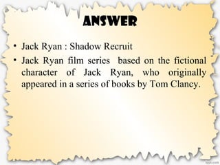 Answer
• Jack Ryan : Shadow Recruit
• Jack Ryan film series based on the fictional
character of Jack Ryan, who originally
appeared in a series of books by Tom Clancy.
 