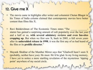 12. Give me X
o The movie came in highlights after writer and columnist Chetan Bhagat in
his Times of India column claimed that contemporary movies have better
content than films like X.
o Ravi Balakrishnan of The Economic Times states "The _____ _______-
starrer has gained a surprising amount of cult popularity over the last year
and a half or so, with several adulatory reviews and even fan-sites
cropping up. But when we first saw X, back in 2005, a full seven years
after its unheralded release in 1998, it was the first any of us had heard of
the film or its prolific director.”
o Mayank Shekhar of the Mumbai Mirror says that "Gladwell hasn’t seen X
(probably, neither have you). He must. He’d be glad. In my living memory,
I have yet to notice a more startling revelation of the mysterious ‘tipping
point’ anywhere of my social circle.
 