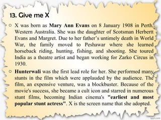 13. Give me X
o X was born as Mary Ann Evans on 8 January 1908 in Perth,
Western Australia. She was the daughter of Scotsman Herbertt
Evans and Margret. Due to her father’s untimely death in World
War, the family moved to Peshawar where she learned
horseback riding, hunting, fishing, and shooting. She toured
India as a theatre artist and began working for Zarko Circus in
1930.
o Hunterwali was the first lead role for her. She performed many
stunts in the film which were applauded by the audience. The
film, an expensive venture, was a blockbuster. Because of the
movie's success, she became a cult icon and starred in numerous
stunt films, becoming Indian cinema's "earliest and most
popular stunt actress". X is the screen name that she adopted.
 