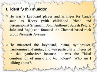 1. Identify this musician
o He was a keyboard player and arranger for bands
such as Roots (with childhood friend and
percussionist Sivamani, John Anthony, Suresh Peters,
JoJo and Raja) and founded the Chennai-based rock
group Nemesis Avenue.
o He mastered the keyboard, piano, synthesizer,
harmonium and guitar, and was particularly interested
in the synthesizer because it was the "ideal
combination of music and technology". Who am I
talking about?.
 