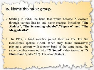 16. Name this music group
o Starting in 1964, the band that would become X evolved
through various line-up and name changes including "The
Abdabs", "The Screaming Abdabs", "Sigma 6", and "The
Meggadeaths".
o In 1965, a band member joined them as The Tea Set
(sometimes spelled T-Set). When they found themselves
playing a concert with another band of the same name, the
same member came up with “X Sound" (also known as “X
Blues Band", later “X"). The name X stuck.
 