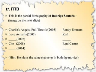 17. FITB
o This is the partial filmography of Rodrigo Santoro :
(image on the next slide)
o Charlie's Angels: Full Throttle(2003) Randy Emmers
o Love Actually(2003) Karl
o _____(2007) _____
o Che (2008) Raul Castro
o _____(2014) _____
o (Hint: He plays the same character in both the movies)
 