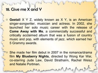 18. Give me X and Y
o Geetali X Y Z, widely known as X Y, is an American
singer-songwriter, musician and actress. In 2002, she
launched her solo music career with the release of
Come Away with Me, a commercially successful and
critically acclaimed album that was a fusion of country
music and pop, with elements of jazz. which earned her
5 Grammy awards.
o She made her film debut in 2007 in the romance/drama
film My Blueberry Nights, directed by Wong Kar Wai,
co-starring Jude Law, David Strathairn, Rachel Weisz
and Natalie Portman.
 