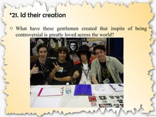 *21. Id their creation
o What have these gentlemen created that inspite of being
controversial is greatly loved across the world?
 