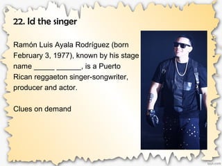 22. Id the singer
Ramón Luis Ayala Rodríguez (born
February 3, 1977), known by his stage
name _____ ______, is a Puerto
Rican reggaeton singer-songwriter,
producer and actor.
Clues on demand
 