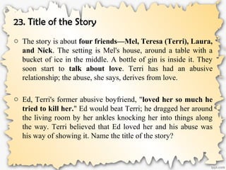 23. Title of the Story
o The story is about four friends—Mel, Teresa (Terri), Laura,
and Nick. The setting is Mel's house, around a table with a
bucket of ice in the middle. A bottle of gin is inside it. They
soon start to talk about love. Terri has had an abusive
relationship; the abuse, she says, derives from love.
o Ed, Terri's former abusive boyfriend, "loved her so much he
tried to kill her." Ed would beat Terri; he dragged her around
the living room by her ankles knocking her into things along
the way. Terri believed that Ed loved her and his abuse was
his way of showing it. Name the title of the story?
 