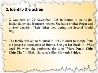 2. Identify the actress
o X was born on 21 November 1938 in Burma to an Anglo-
Indian father and Burmese mother. She has a brother Roger and
a sister Jennifer. Their father died during the Second World
War.
o The family trekked to Mumbai in 1943 in order to escape from
the Japanese occupation of Burma. She got her break in 1958,
aged 19, when she performed the song "Mera Naam Chin
Chin Chu" in Shakti Samanta's film, Howrah Bridge.
 