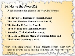 24. Name the Award(s)
o A certain institution presents the following awards:
o The Irving G. Thalberg Memorial Award,
o The Jean Hersholt Humanitarian Award,
o The Gordon E. Sawyer Award,
o The Scientific and Technical Award,
o Award for Technical Achievement,
o The John A. Bonner Medal of Commendation and
o The Student Academy Award.
Apart from these awards, it also presents certain other very
famous awards that is missing from this list. Name the other
award(s).
 