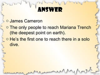 Answer
o James Cameron
o The only people to reach Mariana Trench
(the deepest point on earth).
o He’s the first one to reach there in a solo
dive.
 