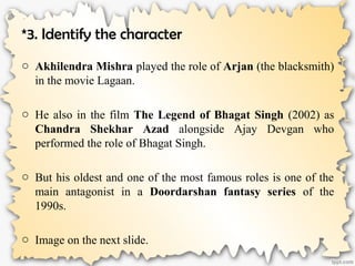 *3. Identify the character
o Akhilendra Mishra played the role of Arjan (the blacksmith)
in the movie Lagaan.
o He also in the film The Legend of Bhagat Singh (2002) as
Chandra Shekhar Azad alongside Ajay Devgan who
performed the role of Bhagat Singh.
o But his oldest and one of the most famous roles is one of the
main antagonist in a Doordarshan fantasy series of the
1990s.
o Image on the next slide.
 
